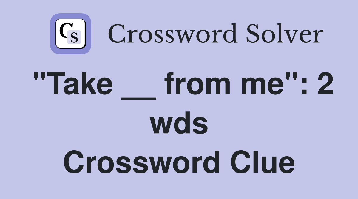 "Take __ from me" 2 wds. Crossword Clue Answers Crossword Solver